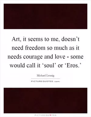 Art, it seems to me, doesn’t need freedom so much as it needs courage and love - some would call it ‘soul’ or ‘Eros.’ Picture Quote #1