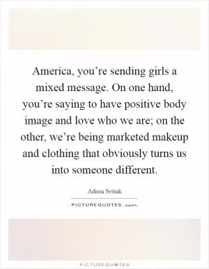 America, you’re sending girls a mixed message. On one hand, you’re saying to have positive body image and love who we are; on the other, we’re being marketed makeup and clothing that obviously turns us into someone different Picture Quote #1