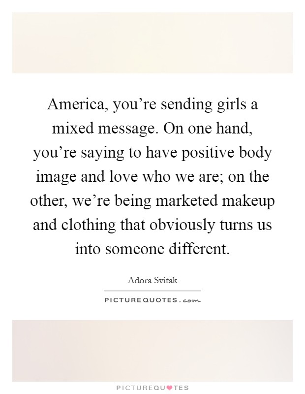 America, you're sending girls a mixed message. On one hand, you're saying to have positive body image and love who we are; on the other, we're being marketed makeup and clothing that obviously turns us into someone different. Picture Quote #1