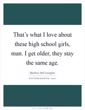 That’s what I love about these high school girls, man. I get older, they stay the same age Picture Quote #1