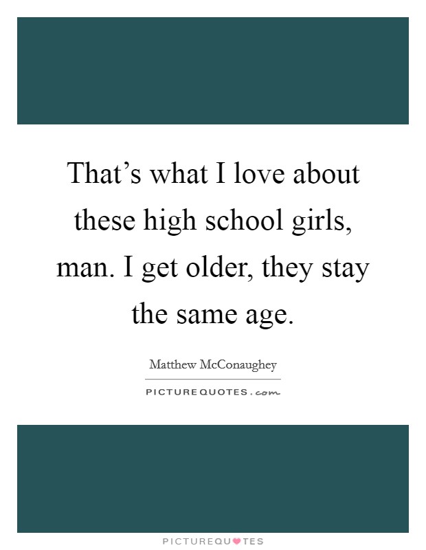 That's what I love about these high school girls, man. I get older, they stay the same age. Picture Quote #1