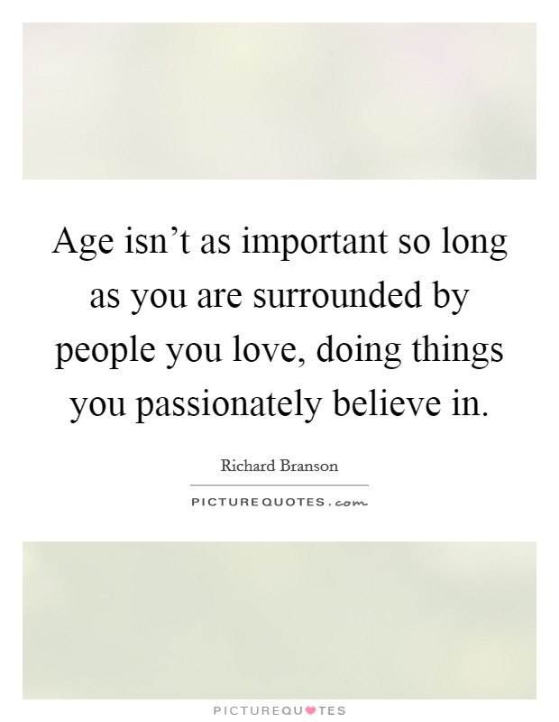 Age isn't as important so long as you are surrounded by people you love, doing things you passionately believe in. Picture Quote #1
