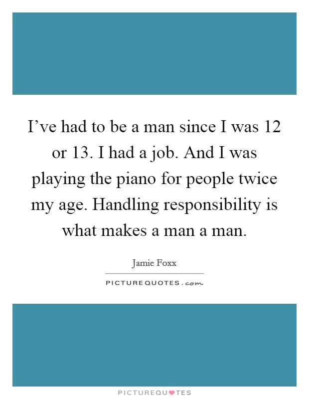 I've had to be a man since I was 12 or 13. I had a job. And I was playing the piano for people twice my age. Handling responsibility is what makes a man a man. Picture Quote #1