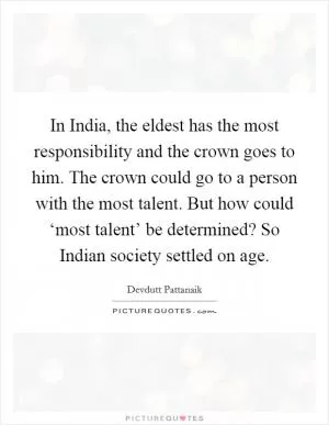 In India, the eldest has the most responsibility and the crown goes to him. The crown could go to a person with the most talent. But how could ‘most talent’ be determined? So Indian society settled on age Picture Quote #1