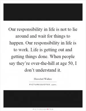 Our responsibility in life is not to lie around and wait for things to happen. Our responsibility in life is to work. Life is getting out and getting things done. When people say they’re over-the-hill at age 50, I don’t understand it Picture Quote #1