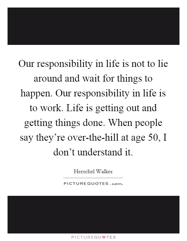 Our responsibility in life is not to lie around and wait for things to happen. Our responsibility in life is to work. Life is getting out and getting things done. When people say they're over-the-hill at age 50, I don't understand it. Picture Quote #1