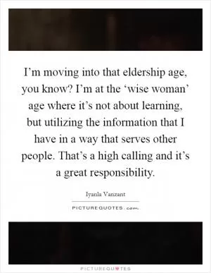 I’m moving into that eldership age, you know? I’m at the ‘wise woman’ age where it’s not about learning, but utilizing the information that I have in a way that serves other people. That’s a high calling and it’s a great responsibility Picture Quote #1