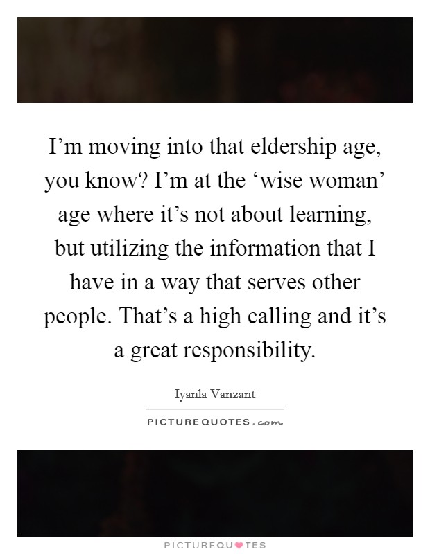 I'm moving into that eldership age, you know? I'm at the ‘wise woman' age where it's not about learning, but utilizing the information that I have in a way that serves other people. That's a high calling and it's a great responsibility. Picture Quote #1