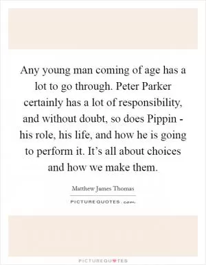 Any young man coming of age has a lot to go through. Peter Parker certainly has a lot of responsibility, and without doubt, so does Pippin - his role, his life, and how he is going to perform it. It’s all about choices and how we make them Picture Quote #1