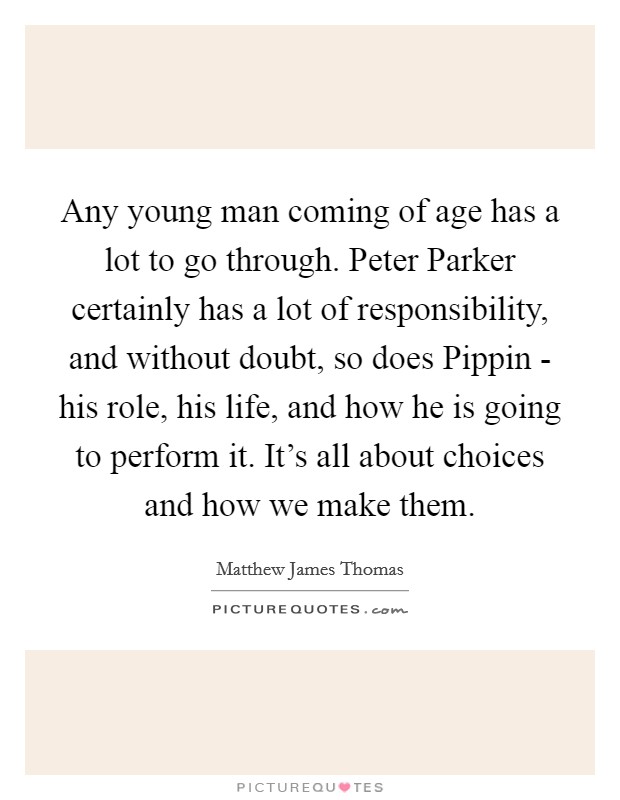 Any young man coming of age has a lot to go through. Peter Parker certainly has a lot of responsibility, and without doubt, so does Pippin - his role, his life, and how he is going to perform it. It's all about choices and how we make them. Picture Quote #1