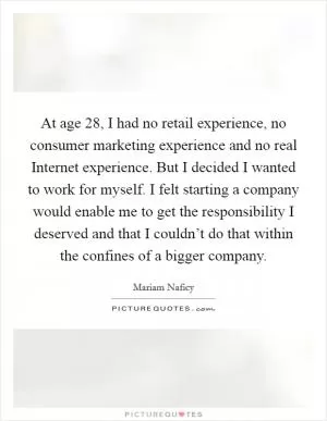 At age 28, I had no retail experience, no consumer marketing experience and no real Internet experience. But I decided I wanted to work for myself. I felt starting a company would enable me to get the responsibility I deserved and that I couldn’t do that within the confines of a bigger company Picture Quote #1
