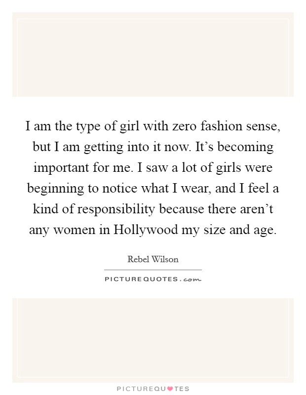 I am the type of girl with zero fashion sense, but I am getting into it now. It's becoming important for me. I saw a lot of girls were beginning to notice what I wear, and I feel a kind of responsibility because there aren't any women in Hollywood my size and age. Picture Quote #1