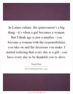 In Latino culture, the quinceanera’s a big thing - it’s when a girl becomes a woman. But I think age is just a number - you become a woman with the responsibilities you take on and the decisions you make. I started realizing that every day is a gift - you have every day to be thankful you’re alive Picture Quote #1