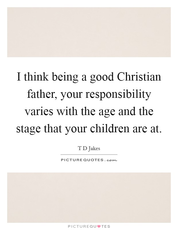 I think being a good Christian father, your responsibility varies with the age and the stage that your children are at Picture Quote #1