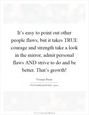 It’s easy to point out other people flaws, but it takes TRUE courage and strength take a look in the mirror, admit personal flaws AND strive to do and be better. That’s growth! Picture Quote #1