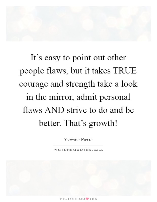 It's easy to point out other people flaws, but it takes TRUE courage and strength take a look in the mirror, admit personal flaws AND strive to do and be better. That's growth! Picture Quote #1