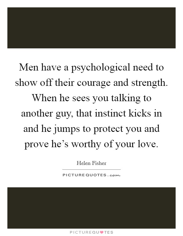Men have a psychological need to show off their courage and strength. When he sees you talking to another guy, that instinct kicks in and he jumps to protect you and prove he's worthy of your love. Picture Quote #1
