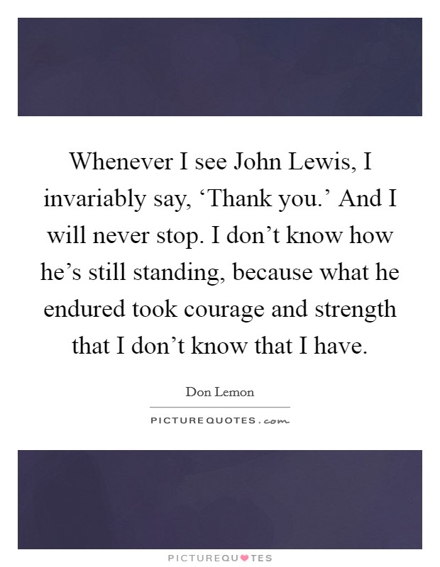 Whenever I see John Lewis, I invariably say, ‘Thank you.' And I will never stop. I don't know how he's still standing, because what he endured took courage and strength that I don't know that I have. Picture Quote #1