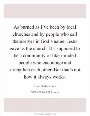 As burned as I’ve been by local churches and by people who call themselves in God’s name, Jesus gave us the church. It’s supposed to be a community of like-minded people who encourage and strengthen each other. But that’s not how it always works Picture Quote #1