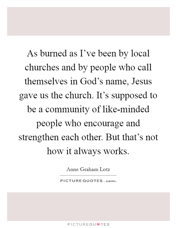As burned as I've been by local churches and by people who call themselves in God's name, Jesus gave us the church. It's supposed to be a community of like-minded people who encourage and strengthen each other. But that's not how it always works. Picture Quote #1
