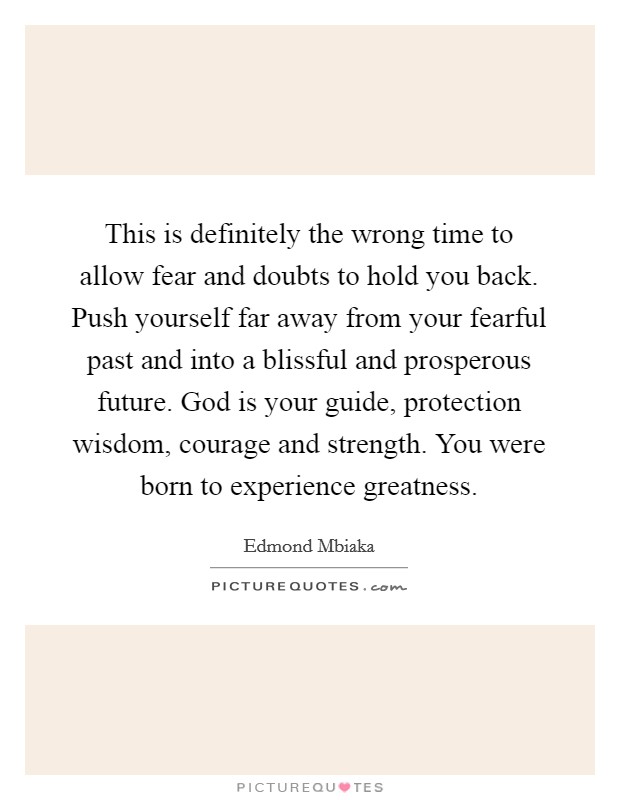 This is definitely the wrong time to allow fear and doubts to hold you back. Push yourself far away from your fearful past and into a blissful and prosperous future. God is your guide, protection wisdom, courage and strength. You were born to experience greatness Picture Quote #1