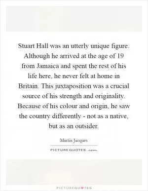 Stuart Hall was an utterly unique figure. Although he arrived at the age of 19 from Jamaica and spent the rest of his life here, he never felt at home in Britain. This juxtaposition was a crucial source of his strength and originality. Because of his colour and origin, he saw the country differently - not as a native, but as an outsider Picture Quote #1