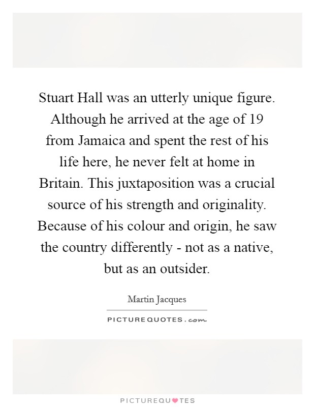 Stuart Hall was an utterly unique figure. Although he arrived at the age of 19 from Jamaica and spent the rest of his life here, he never felt at home in Britain. This juxtaposition was a crucial source of his strength and originality. Because of his colour and origin, he saw the country differently - not as a native, but as an outsider. Picture Quote #1