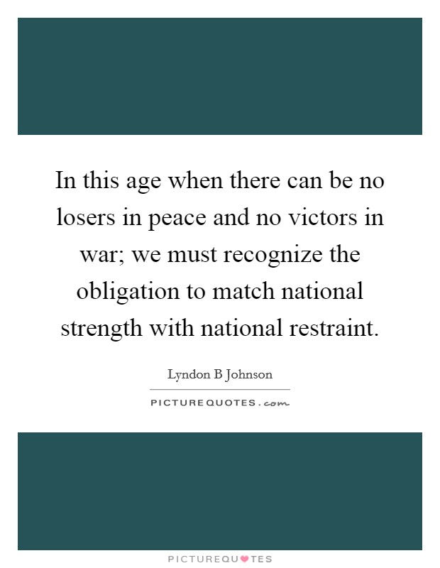 In this age when there can be no losers in peace and no victors in war; we must recognize the obligation to match national strength with national restraint. Picture Quote #1