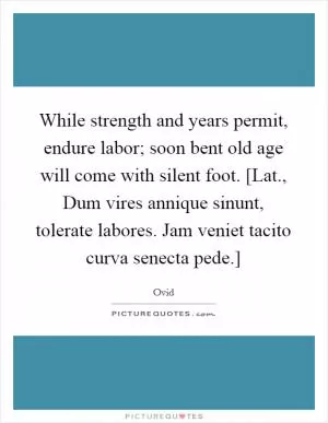 While strength and years permit, endure labor; soon bent old age will come with silent foot. [Lat., Dum vires annique sinunt, tolerate labores. Jam veniet tacito curva senecta pede.] Picture Quote #1