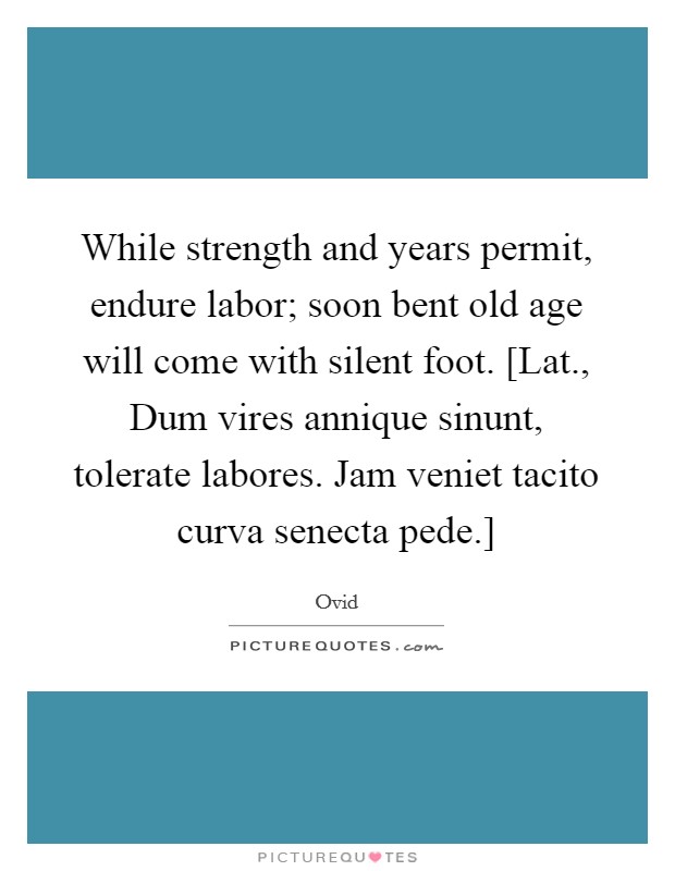 While strength and years permit, endure labor; soon bent old age will come with silent foot. [Lat., Dum vires annique sinunt, tolerate labores. Jam veniet tacito curva senecta pede.] Picture Quote #1