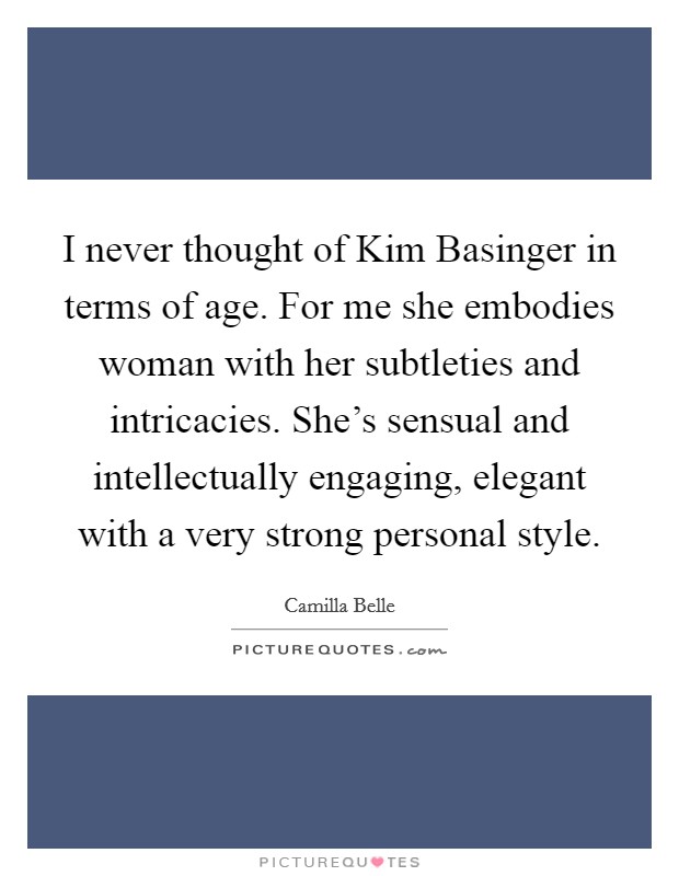 I never thought of Kim Basinger in terms of age. For me she embodies woman with her subtleties and intricacies. She's sensual and intellectually engaging, elegant with a very strong personal style. Picture Quote #1