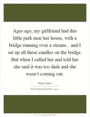 Ages ago, my girlfriend had this little park near her house, with a bridge running over a stream... and I set up all these candles on the bridge. But when I called her and told her she said it was too dark and she wasn’t coming out Picture Quote #1