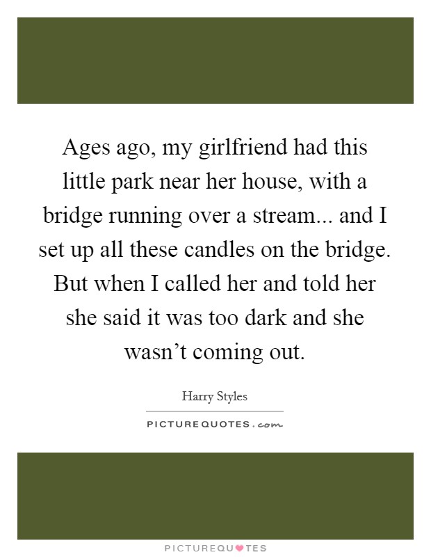 Ages ago, my girlfriend had this little park near her house, with a bridge running over a stream... and I set up all these candles on the bridge. But when I called her and told her she said it was too dark and she wasn't coming out. Picture Quote #1