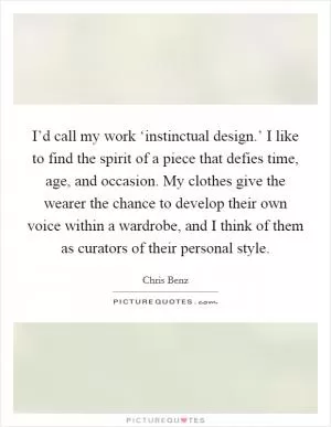 I’d call my work ‘instinctual design.’ I like to find the spirit of a piece that defies time, age, and occasion. My clothes give the wearer the chance to develop their own voice within a wardrobe, and I think of them as curators of their personal style Picture Quote #1