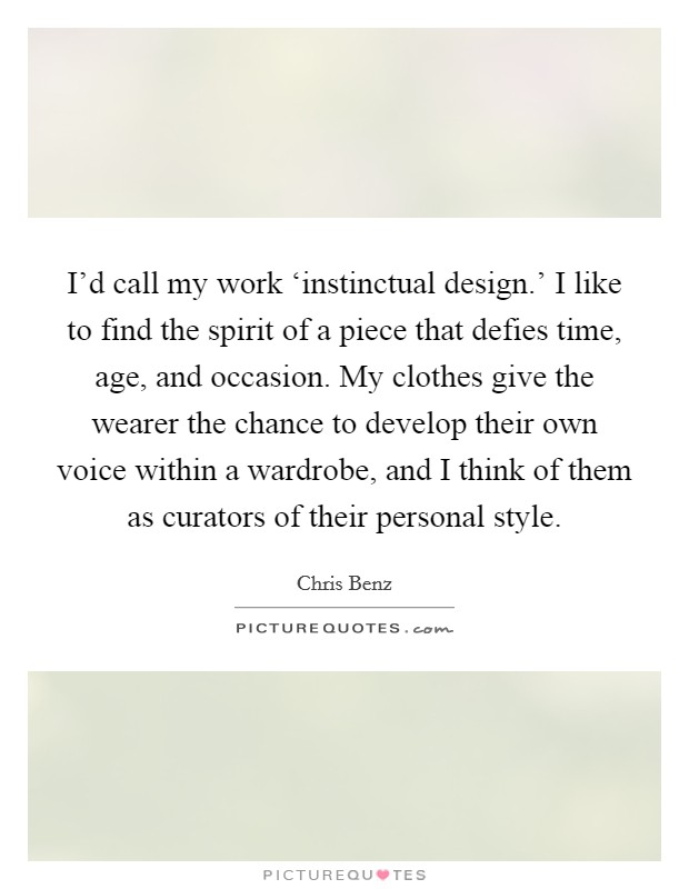 I'd call my work ‘instinctual design.' I like to find the spirit of a piece that defies time, age, and occasion. My clothes give the wearer the chance to develop their own voice within a wardrobe, and I think of them as curators of their personal style. Picture Quote #1