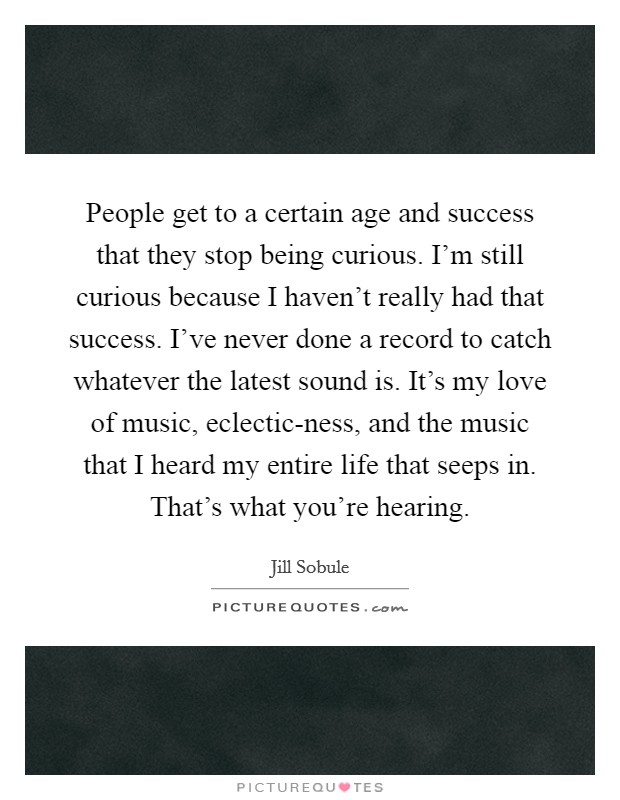People get to a certain age and success that they stop being curious. I'm still curious because I haven't really had that success. I've never done a record to catch whatever the latest sound is. It's my love of music, eclectic-ness, and the music that I heard my entire life that seeps in. That's what you're hearing. Picture Quote #1