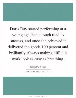 Doris Day started performing at a young age, had a tough road to success, and once she achieved it delivered the goods 100 percent and brilliantly, always making difficult work look as easy as breathing Picture Quote #1
