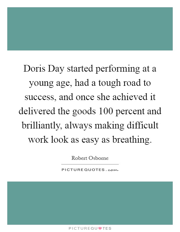 Doris Day started performing at a young age, had a tough road to success, and once she achieved it delivered the goods 100 percent and brilliantly, always making difficult work look as easy as breathing. Picture Quote #1