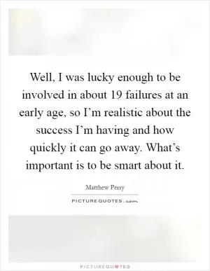 Well, I was lucky enough to be involved in about 19 failures at an early age, so I’m realistic about the success I’m having and how quickly it can go away. What’s important is to be smart about it Picture Quote #1