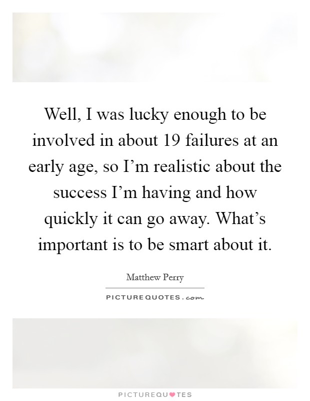 Well, I was lucky enough to be involved in about 19 failures at an early age, so I'm realistic about the success I'm having and how quickly it can go away. What's important is to be smart about it. Picture Quote #1