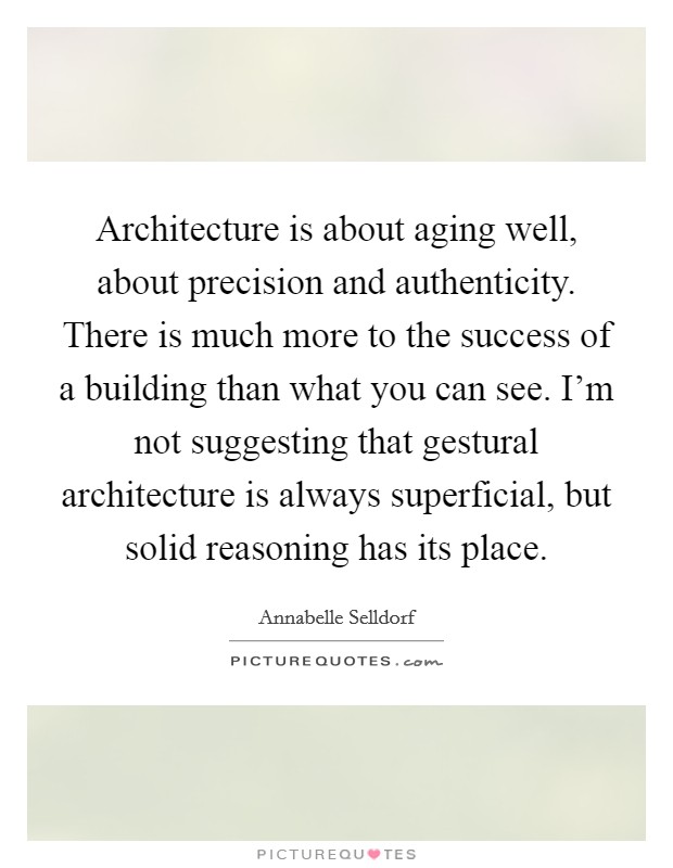Architecture is about aging well, about precision and authenticity. There is much more to the success of a building than what you can see. I'm not suggesting that gestural architecture is always superficial, but solid reasoning has its place. Picture Quote #1