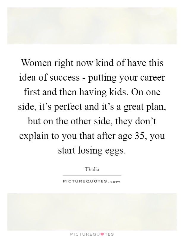 Women right now kind of have this idea of success - putting your career first and then having kids. On one side, it’s perfect and it’s a great plan, but on the other side, they don’t explain to you that after age 35, you start losing eggs Picture Quote #1