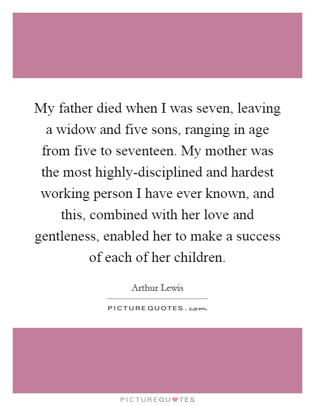 My father died when I was seven, leaving a widow and five sons, ranging in age from five to seventeen. My mother was the most highly-disciplined and hardest working person I have ever known, and this, combined with her love and gentleness, enabled her to make a success of each of her children. Picture Quote #1
