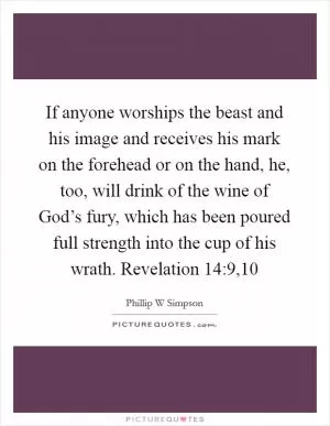 If anyone worships the beast and his image and receives his mark on the forehead or on the hand, he, too, will drink of the wine of God’s fury, which has been poured full strength into the cup of his wrath. Revelation 14:9,10 Picture Quote #1