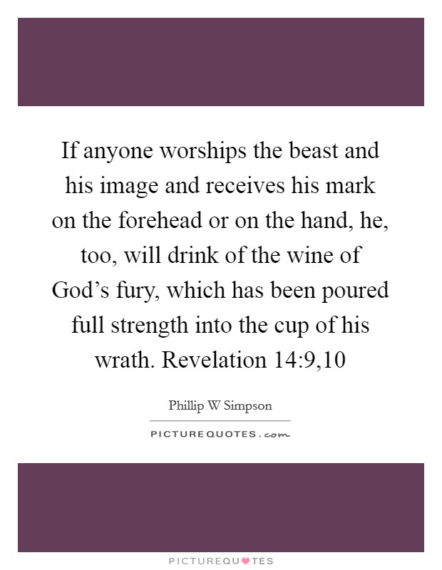 If anyone worships the beast and his image and receives his mark on the forehead or on the hand, he, too, will drink of the wine of God's fury, which has been poured full strength into the cup of his wrath. Revelation 14:9,10 Picture Quote #1