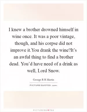 I knew a brother drowned himself in wine once. It was a poor vintage, though, and his corpse did not improve it.You drank the wine?It’s an awful thing to find a brother dead. You’d have need of a drink as well, Lord Snow Picture Quote #1