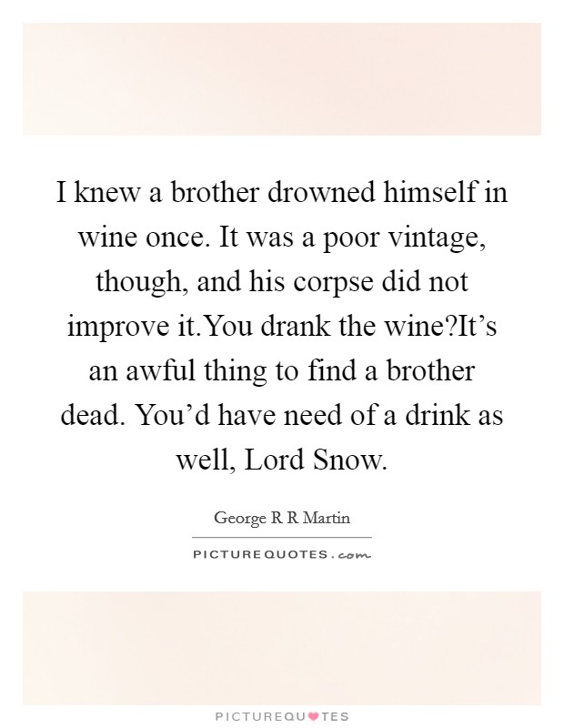 I knew a brother drowned himself in wine once. It was a poor vintage, though, and his corpse did not improve it.You drank the wine?It's an awful thing to find a brother dead. You'd have need of a drink as well, Lord Snow. Picture Quote #1