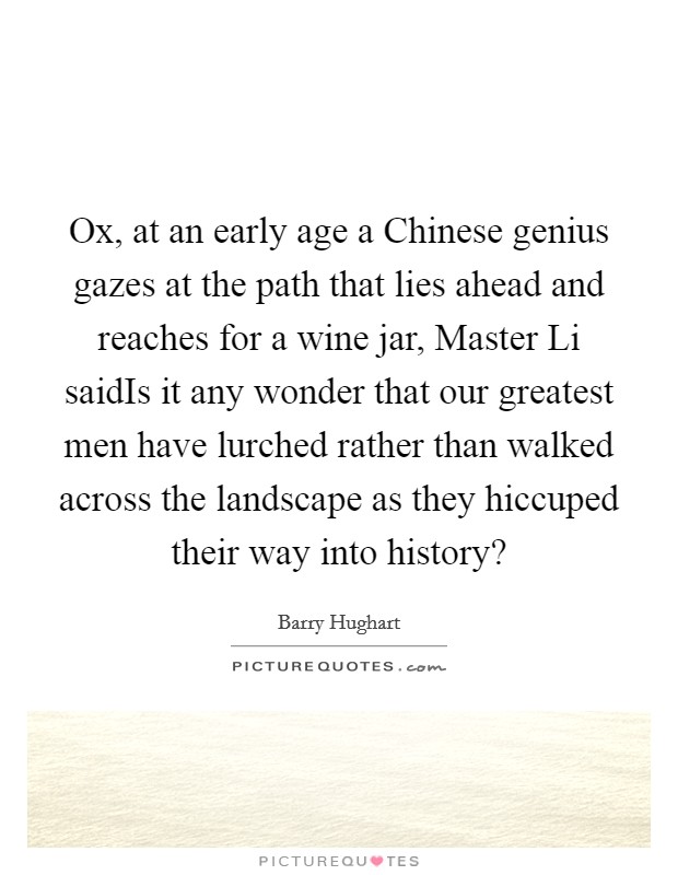 Ox, at an early age a Chinese genius gazes at the path that lies ahead and reaches for a wine jar, Master Li saidIs it any wonder that our greatest men have lurched rather than walked across the landscape as they hiccuped their way into history? Picture Quote #1
