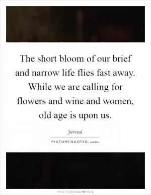 The short bloom of our brief and narrow life flies fast away. While we are calling for flowers and wine and women, old age is upon us Picture Quote #1