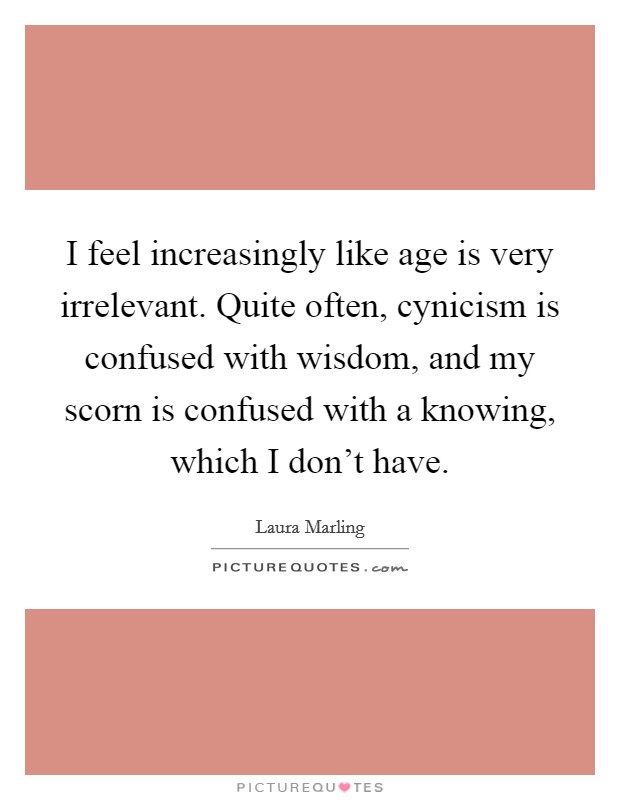 I feel increasingly like age is very irrelevant. Quite often, cynicism is confused with wisdom, and my scorn is confused with a knowing, which I don't have. Picture Quote #1